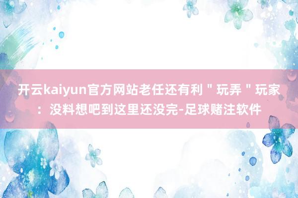 开云kaiyun官方网站老任还有利＂玩弄＂玩家：没料想吧到这里还没完-足球赌注软件
