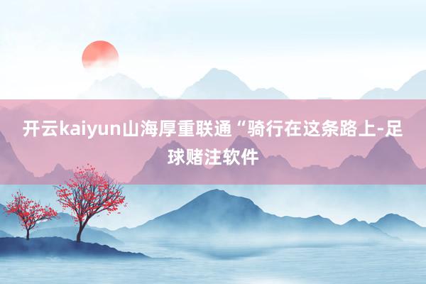 开云kaiyun山海厚重联通“骑行在这条路上-足球赌注软件