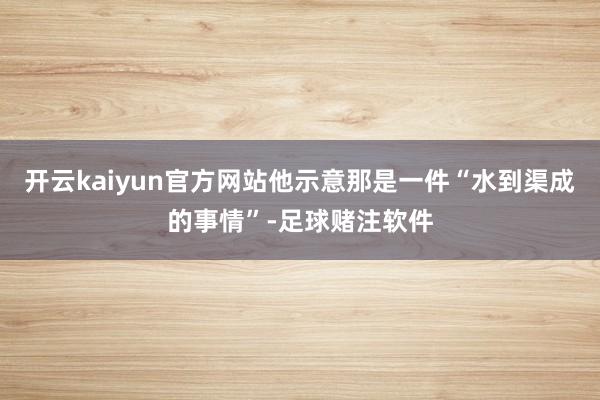开云kaiyun官方网站他示意那是一件“水到渠成的事情”-足球赌注软件