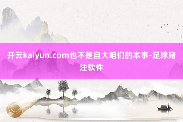 开云kaiyun.com也不是自大咱们的本事-足球赌注软件