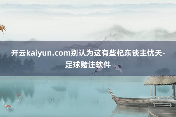 开云kaiyun.com别认为这有些杞东谈主忧天-足球赌注软件