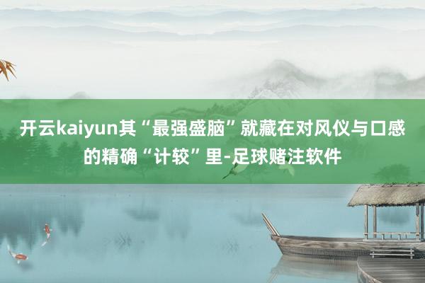 开云kaiyun其“最强盛脑”就藏在对风仪与口感的精确“计较”里-足球赌注软件