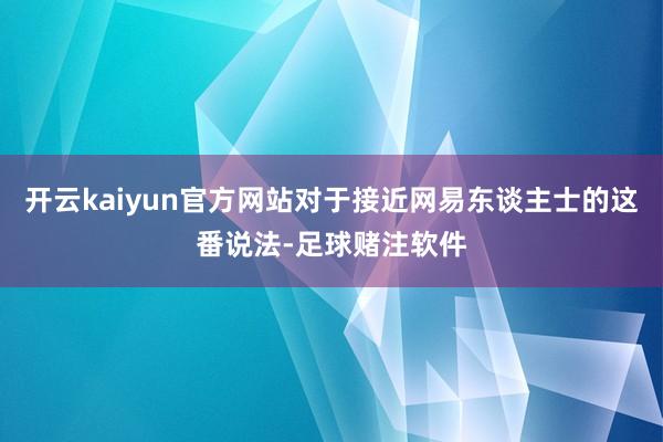 开云kaiyun官方网站对于接近网易东谈主士的这番说法-足球赌注软件