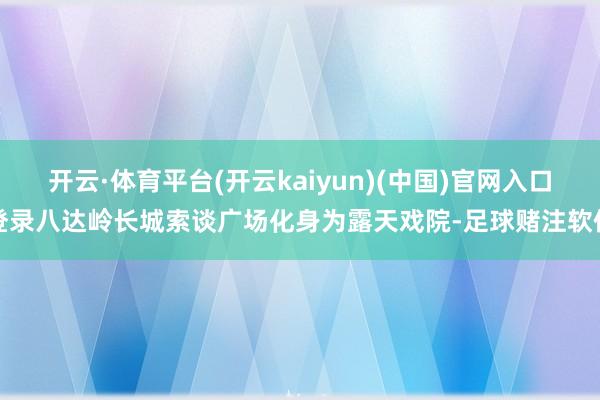 开云·体育平台(开云kaiyun)(中国)官网入口登录八达岭长城索谈广场化身为露天戏院-足球赌注软件