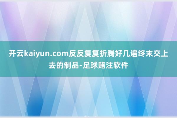 开云kaiyun.com反反复复折腾好几遍终末交上去的制品-足球赌注软件