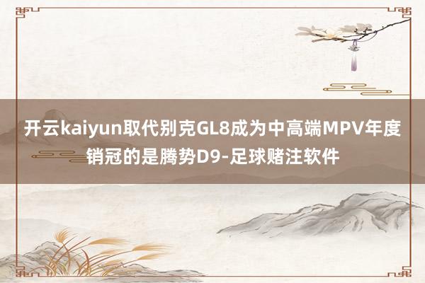 开云kaiyun取代别克GL8成为中高端MPV年度销冠的是腾势D9-足球赌注软件