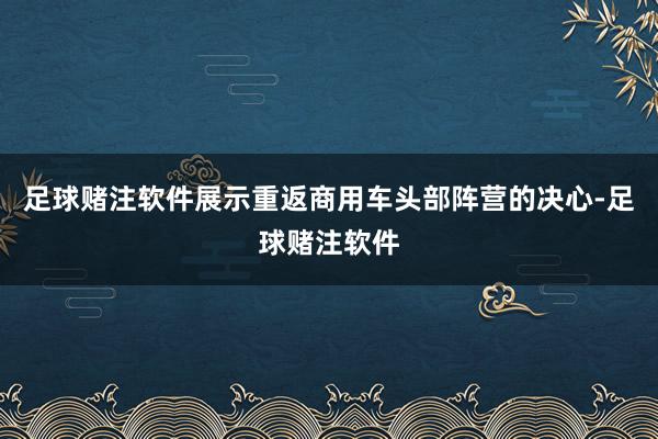 足球赌注软件展示重返商用车头部阵营的决心-足球赌注软件