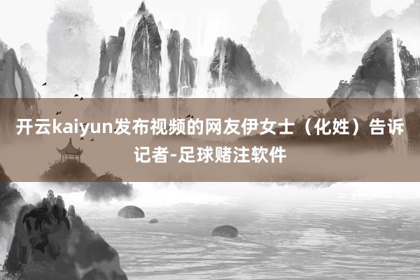 开云kaiyun发布视频的网友伊女士（化姓）告诉记者-足球赌注软件