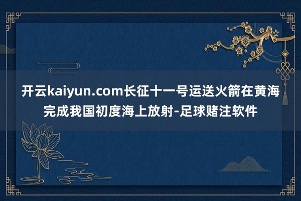 开云kaiyun.com长征十一号运送火箭在黄海完成我国初度海上放射-足球赌注软件