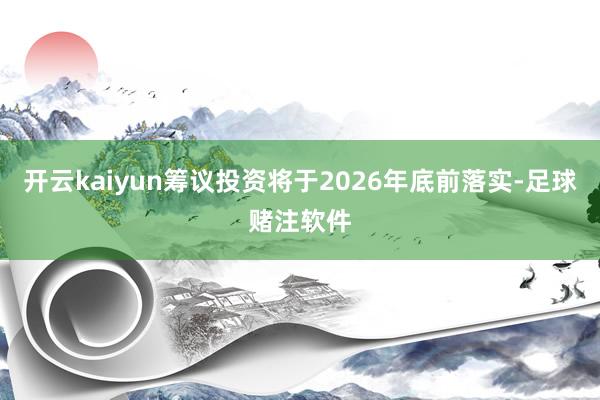 开云kaiyun筹议投资将于2026年底前落实-足球赌注软件