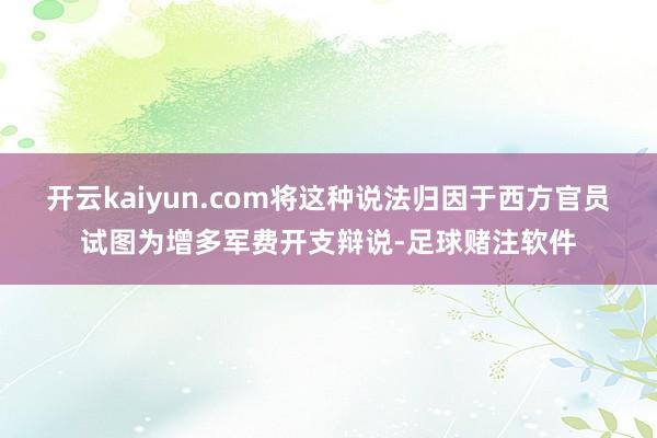 开云kaiyun.com将这种说法归因于西方官员试图为增多军费开支辩说-足球赌注软件