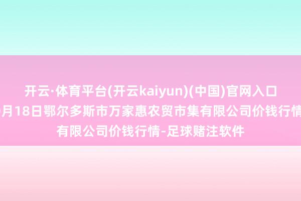 开云·体育平台(开云kaiyun)(中国)官网入口登录2025年10月18日鄂尔多斯市万家惠农贸市集有限公司价钱行情-足球赌注软件
