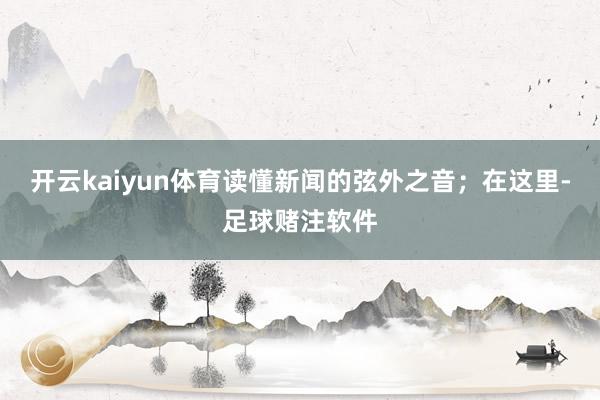开云kaiyun体育读懂新闻的弦外之音；在这里-足球赌注软件