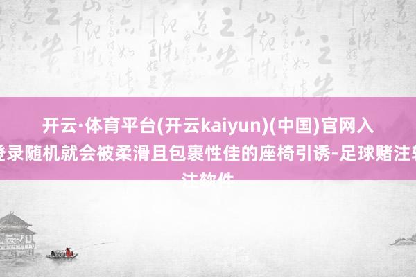 开云·体育平台(开云kaiyun)(中国)官网入口登录随机就会被柔滑且包裹性佳的座椅引诱-足球赌注软件