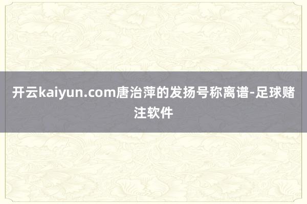 开云kaiyun.com唐治萍的发扬号称离谱-足球赌注软件