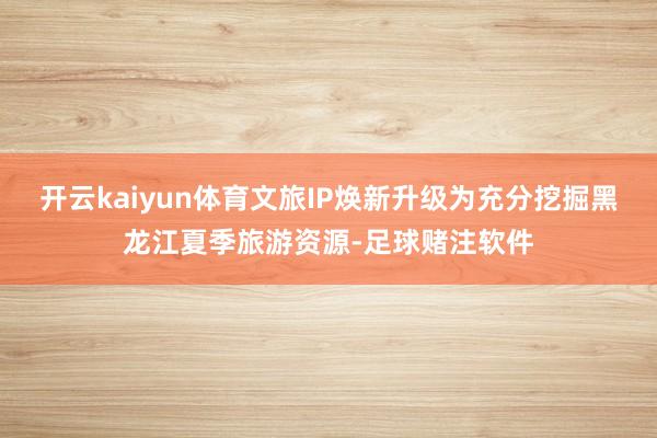 开云kaiyun体育文旅IP焕新升级为充分挖掘黑龙江夏季旅游资源-足球赌注软件