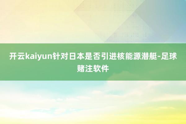 开云kaiyun针对日本是否引进核能源潜艇-足球赌注软件
