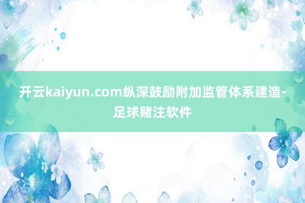 开云kaiyun.com纵深鼓励附加监管体系建造-足球赌注软件