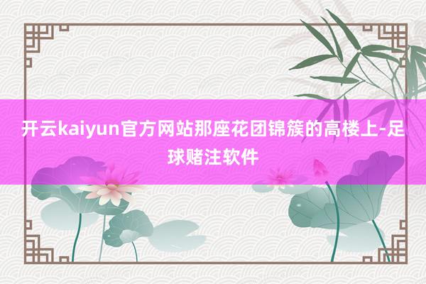开云kaiyun官方网站那座花团锦簇的高楼上-足球赌注软件