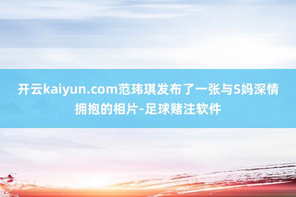 开云kaiyun.com范玮琪发布了一张与S妈深情拥抱的相片-足球赌注软件