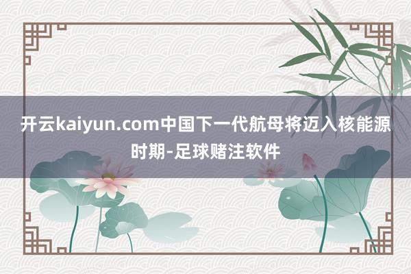 开云kaiyun.com中国下一代航母将迈入核能源时期-足球赌注软件