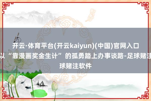 开云·体育平台(开云kaiyun)(中国)官网入口登录以 “靠漫画奖金生计” 的孤勇踏上办事谈路-足球赌注软件