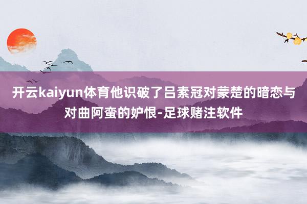 开云kaiyun体育他识破了吕素冠对蒙楚的暗恋与对曲阿蛮的妒恨-足球赌注软件