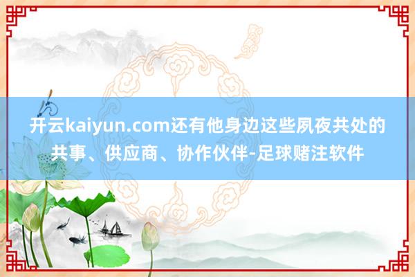 开云kaiyun.com还有他身边这些夙夜共处的共事、供应商、协作伙伴-足球赌注软件