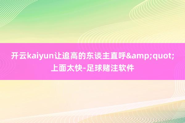 开云kaiyun让追高的东谈主直呼&quot;上面太快-足球赌注软件