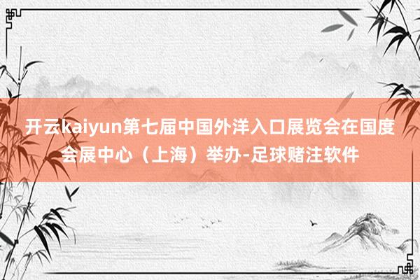 开云kaiyun第七届中国外洋入口展览会在国度会展中心（上海）举办-足球赌注软件