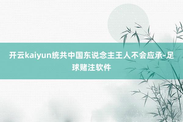 开云kaiyun统共中国东说念主王人不会应承-足球赌注软件