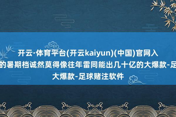 开云·体育平台(开云kaiyun)(中国)官网入口登录本年的暑期档诚然莫得像往年雷同能出几十亿的大爆款-足球赌注软件
