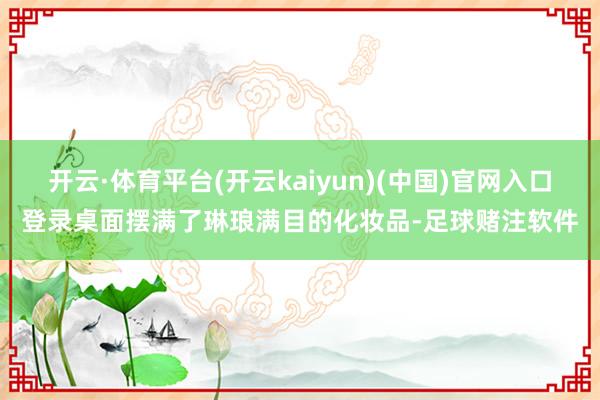 开云·体育平台(开云kaiyun)(中国)官网入口登录桌面摆满了琳琅满目的化妆品-足球赌注软件