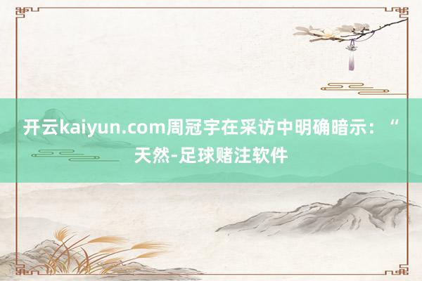 开云kaiyun.com周冠宇在采访中明确暗示：“天然-足球赌注软件