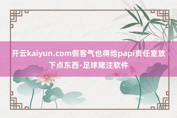 开云kaiyun.com假客气也得给papi责任室放下点东西-足球赌注软件