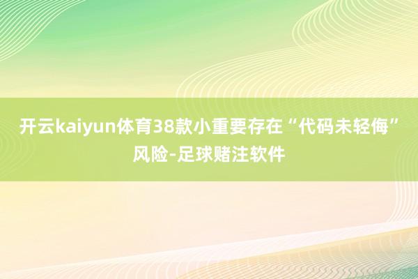 开云kaiyun体育38款小重要存在“代码未轻侮”风险-足球赌注软件