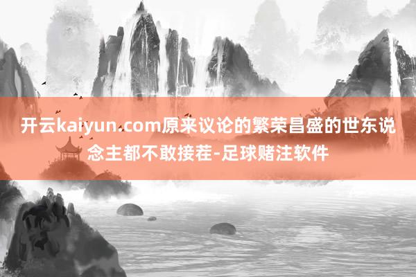 开云kaiyun.com原来议论的繁荣昌盛的世东说念主都不敢接茬-足球赌注软件