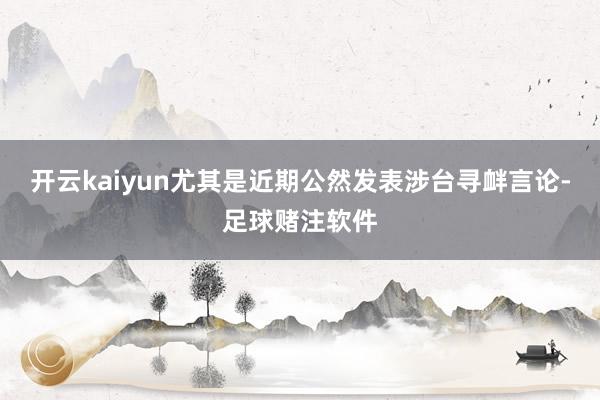 开云kaiyun尤其是近期公然发表涉台寻衅言论-足球赌注软件
