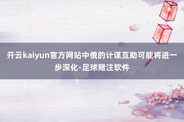 开云kaiyun官方网站中俄的计谋互助可能将进一步深化-足球赌注软件