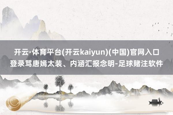 开云·体育平台(开云kaiyun)(中国)官网入口登录骂唐嫣太装、内涵汇报念明-足球赌注软件