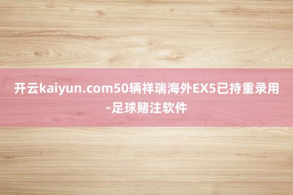 开云kaiyun.com50辆祥瑞海外EX5已持重录用-足球赌注软件