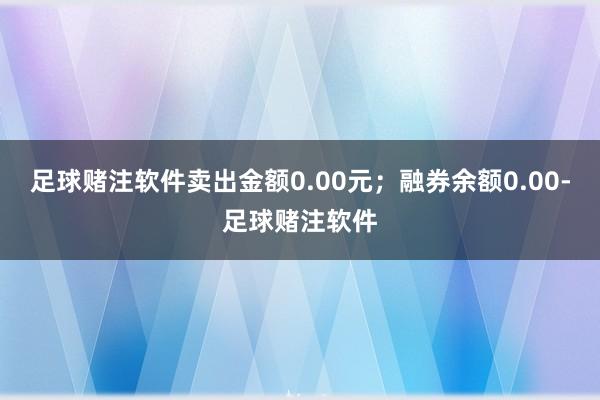 足球赌注软件卖出金额0.00元；融券余额0.00-足球赌注软件