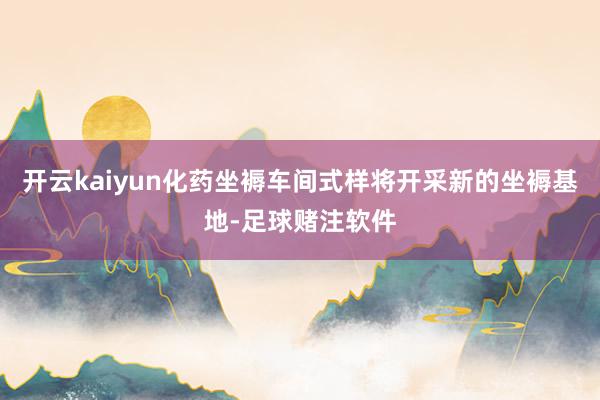 开云kaiyun化药坐褥车间式样将开采新的坐褥基地-足球赌注软件