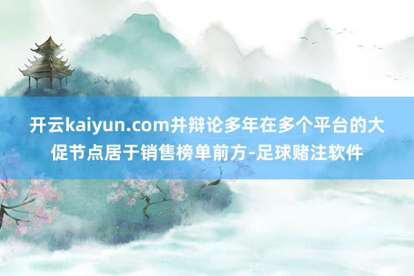开云kaiyun.com并辩论多年在多个平台的大促节点居于销售榜单前方-足球赌注软件