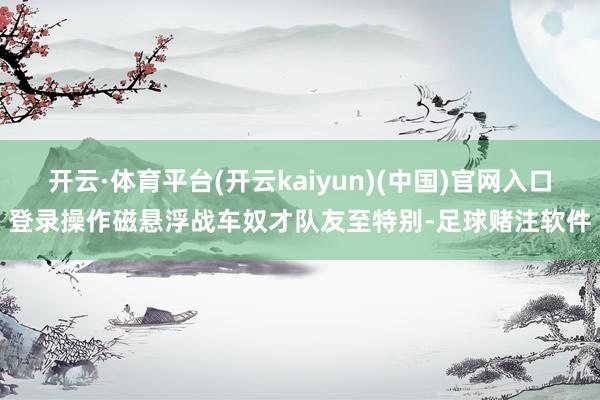 开云·体育平台(开云kaiyun)(中国)官网入口登录操作磁悬浮战车奴才队友至特别-足球赌注软件