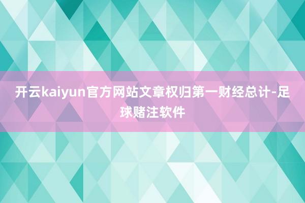 开云kaiyun官方网站文章权归第一财经总计-足球赌注软件