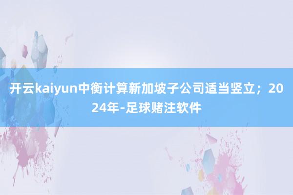 开云kaiyun中衡计算新加坡子公司适当竖立;2024年-足球赌注软件