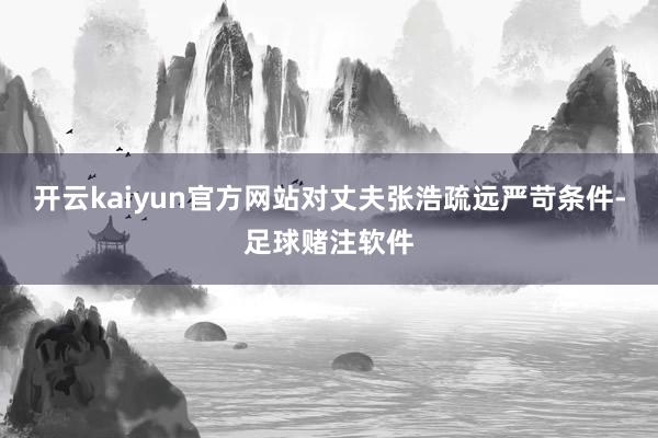 开云kaiyun官方网站对丈夫张浩疏远严苛条件-足球赌注软件