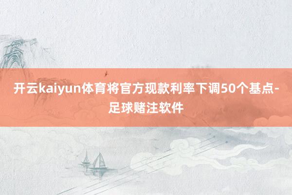 开云kaiyun体育将官方现款利率下调50个基点-足球赌注软件
