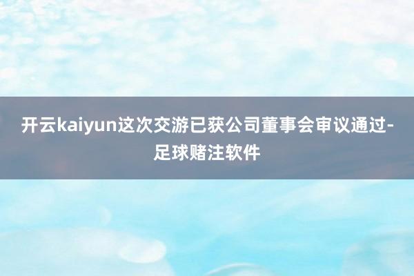 开云kaiyun这次交游已获公司董事会审议通过-足球赌注软件